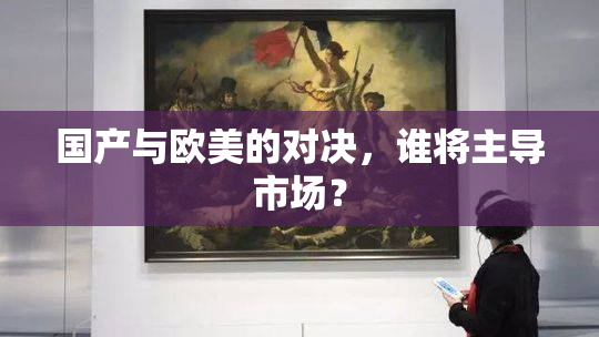 国产与欧美的对决，谁将主导市场？