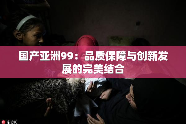 国产亚洲99：品质保障与创新发展的完美结合