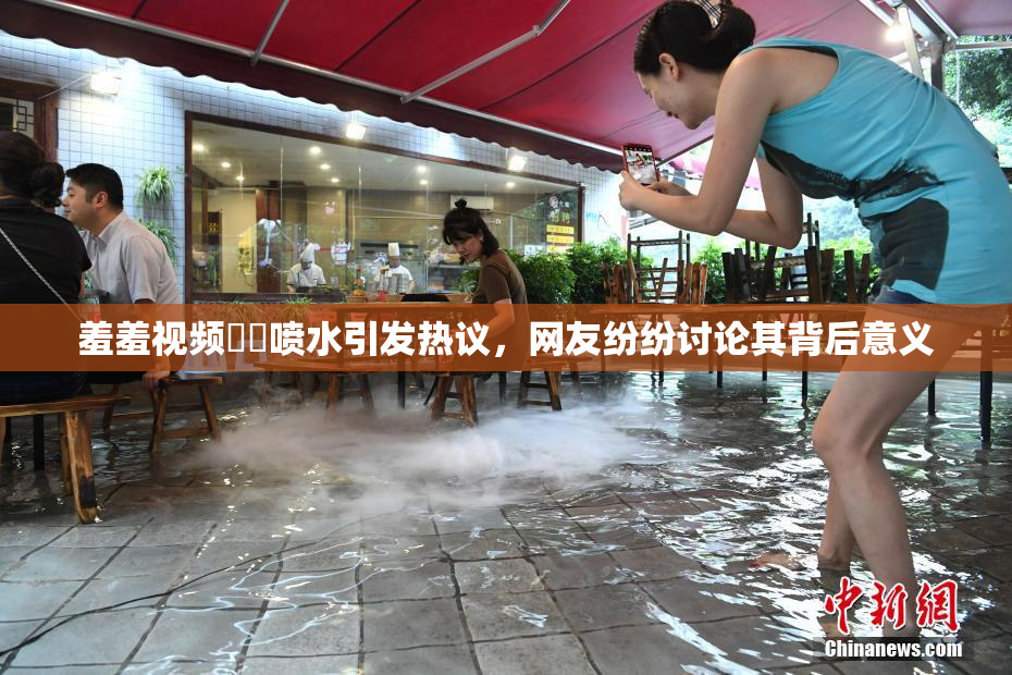 羞羞视频❌‌喷水引发热议，网友纷纷讨论其背后意义