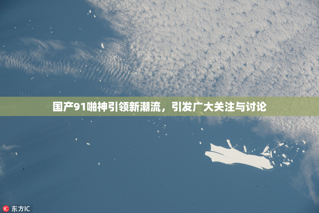 国产91啪神引领新潮流，引发广大关注与讨论