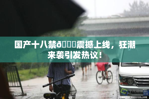 国产十八禁🔞震撼上线，狂潮来袭引发热议！