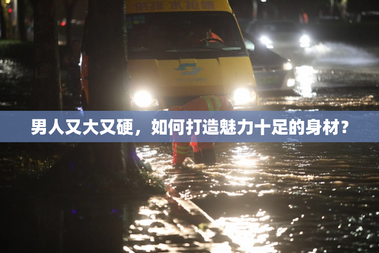 男人又大又硬，如何打造魅力十足的身材？