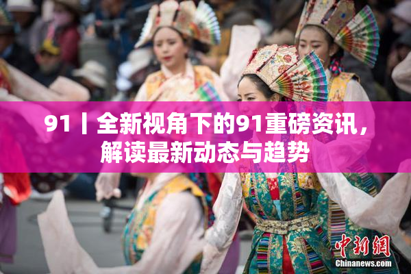 91丨全新视角下的91重磅资讯，解读最新动态与趋势