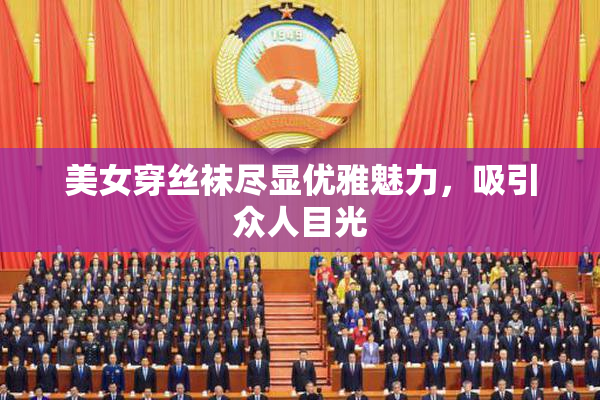 美女穿丝袜尽显优雅魅力，吸引众人目光