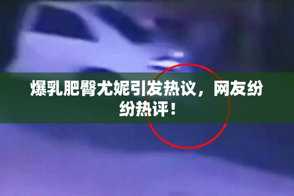 爆乳肥臀尤妮引发热议，网友纷纷热评！