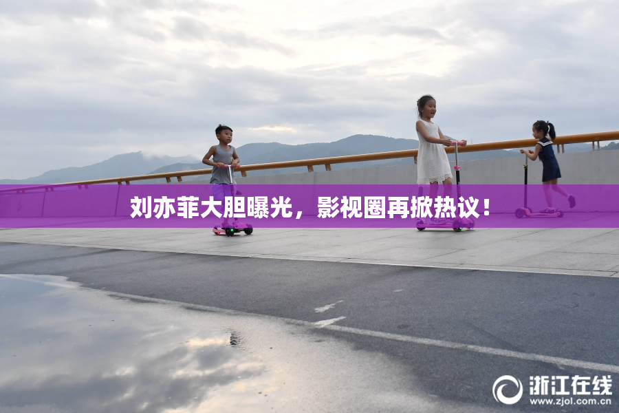 刘亦菲大胆曝光，影视圈再掀热议！