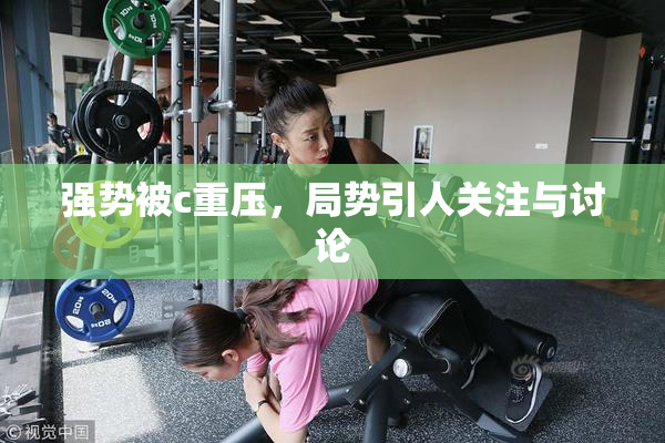 强势被c重压，局势引人关注与讨论
