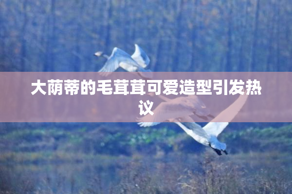 大荫蒂的毛茸茸可爱造型引发热议