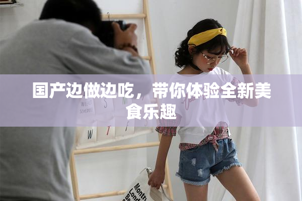 国产边做边吃，带你体验全新美食乐趣