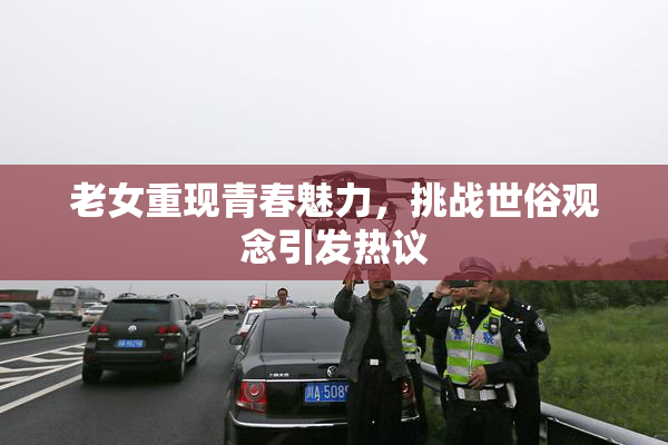 老女重现青春魅力，挑战世俗观念引发热议