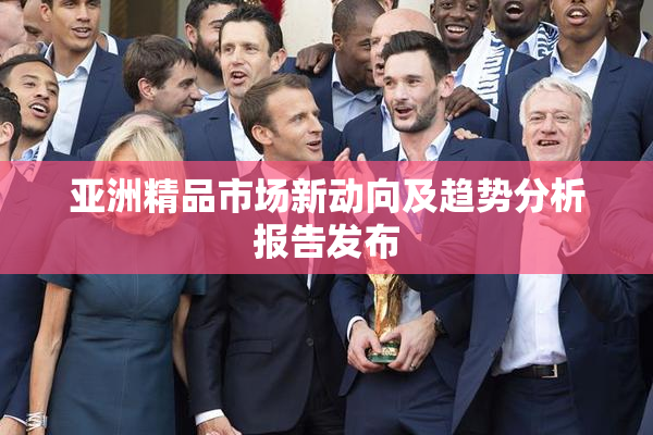 亚洲精品市场新动向及趋势分析报告发布
