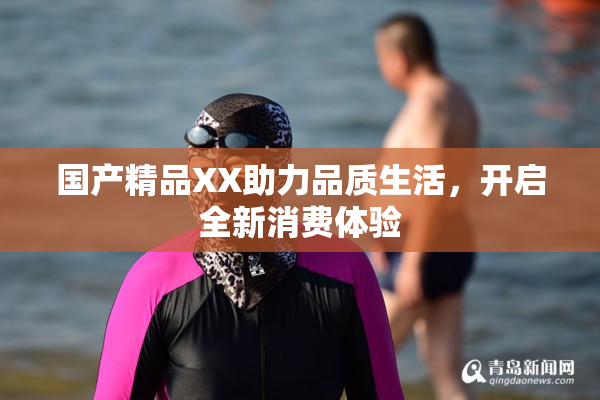 国产精品XX助力品质生活，开启全新消费体验