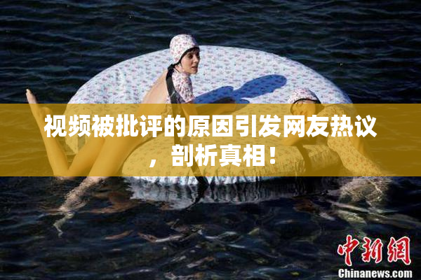 视频被批评的原因引发网友热议，剖析真相！