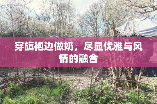 穿旗袍边做奶，尽显优雅与风情的融合
