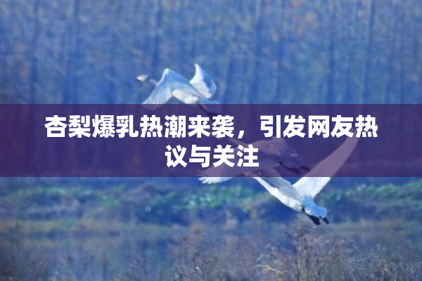 杏梨爆乳热潮来袭，引发网友热议与关注