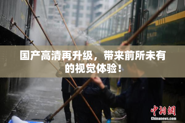 国产高清再升级，带来前所未有的视觉体验！