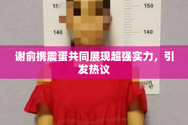 谢俞携震蛋共同展现超强实力，引发热议