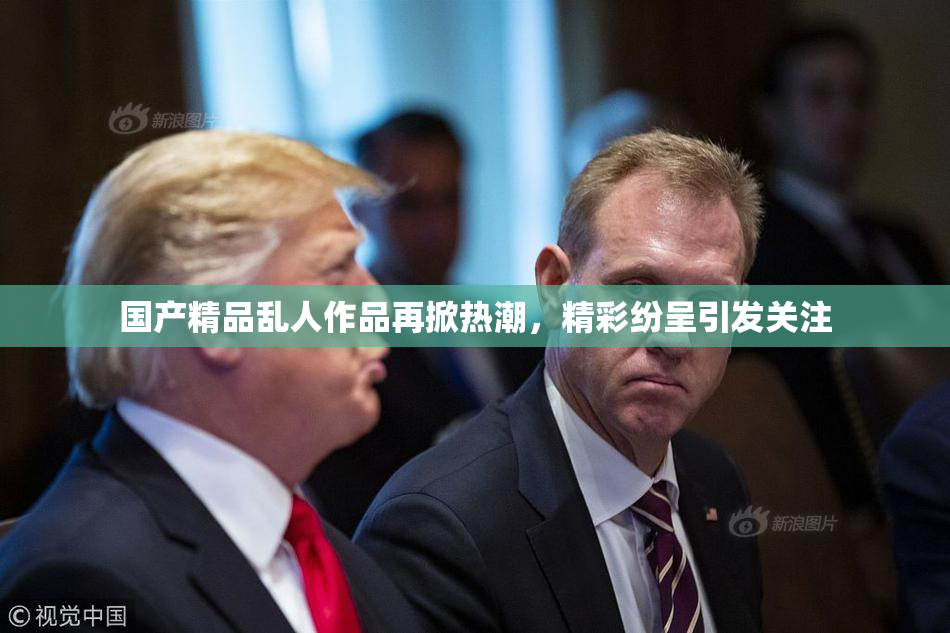 国产精品乱人作品再掀热潮，精彩纷呈引发关注