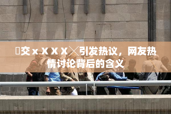 嘼交ⅹⅩⅩⅩ╳引发热议，网友热情讨论背后的含义