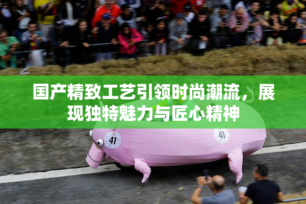国产精致工艺引领时尚潮流，展现独特魅力与匠心精神