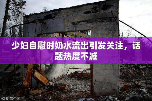 少妇自慰时奶水流出引发关注，话题热度不减