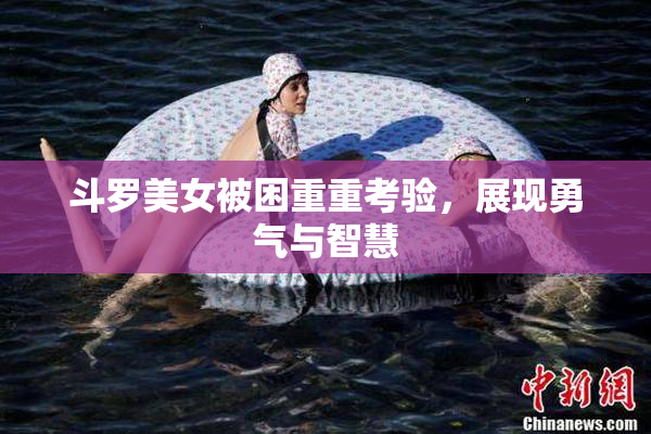 斗罗美女被困重重考验，展现勇气与智慧