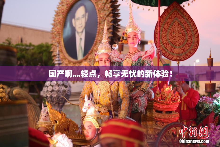 国产啊灬轻点，畅享无忧的新体验！