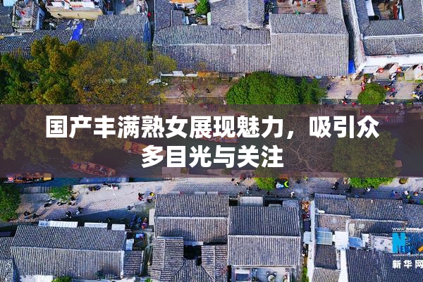 国产丰满熟女展现魅力，吸引众多目光与关注