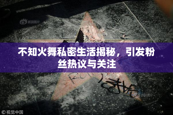 不知火舞私密生活揭秘，引发粉丝热议与关注