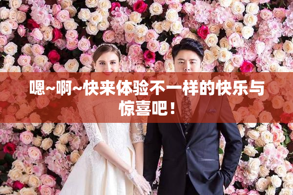 嗯~啊~快来体验不一样的快乐与惊喜吧！