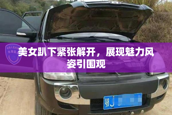 美女趴下紧张解开，展现魅力风姿引围观