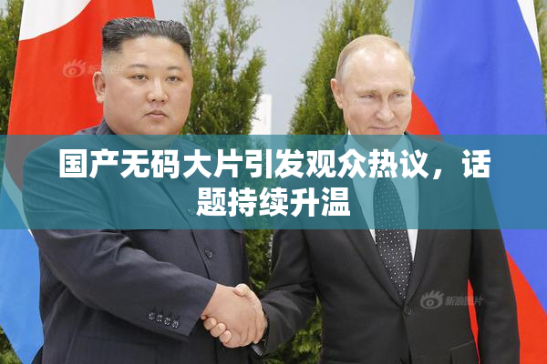 国产无码大片引发观众热议，话题持续升温