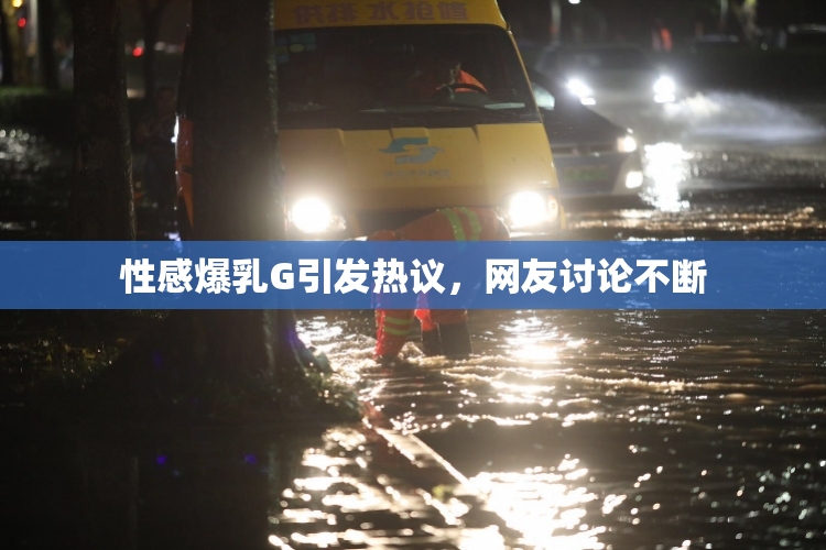 性感爆乳G引发热议，网友讨论不断