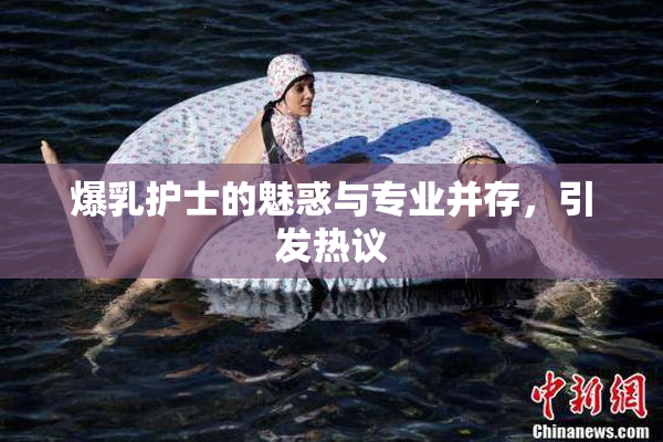 爆乳护士的魅惑与专业并存，引发热议