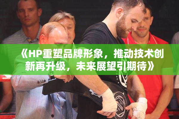 《HP重塑品牌形象，推动技术创新再升级，未来展望引期待》