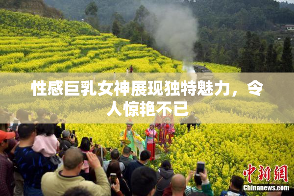 性感巨乳女神展现独特魅力，令人惊艳不已