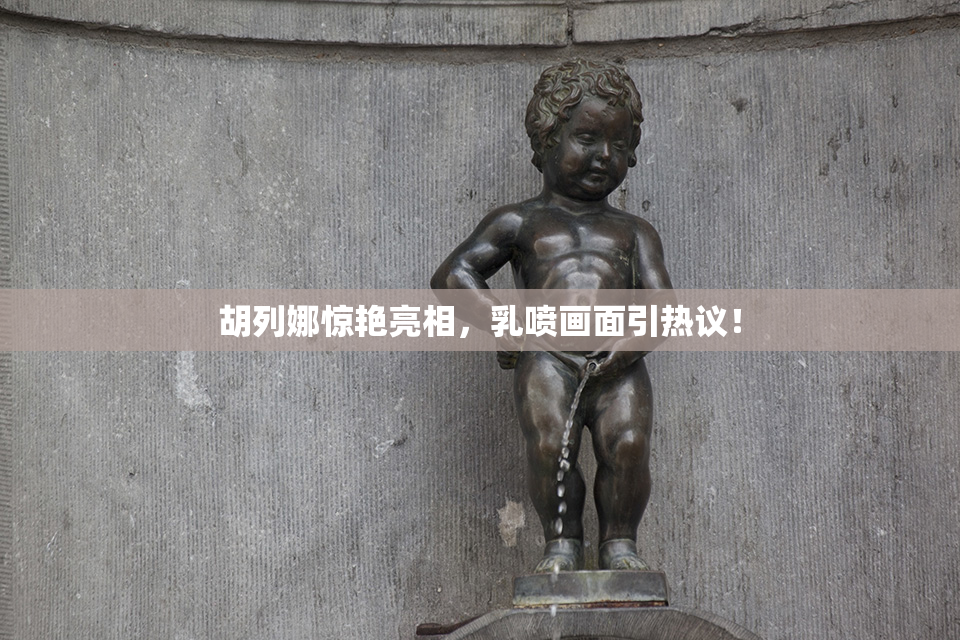 胡列娜惊艳亮相，乳喷画面引热议！