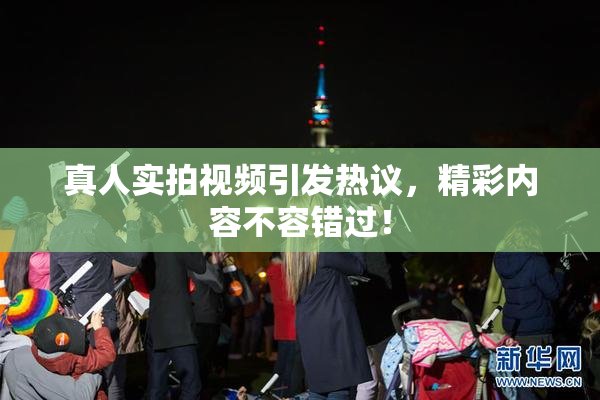 真人实拍视频引发热议，精彩内容不容错过！