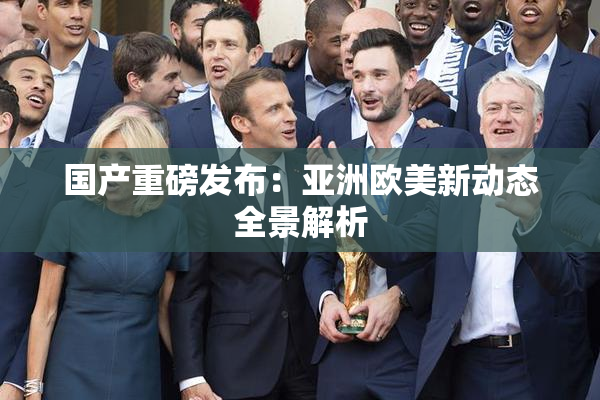 国产重磅发布：亚洲欧美新动态全景解析