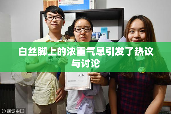 白丝脚上的浓重气息引发了热议与讨论