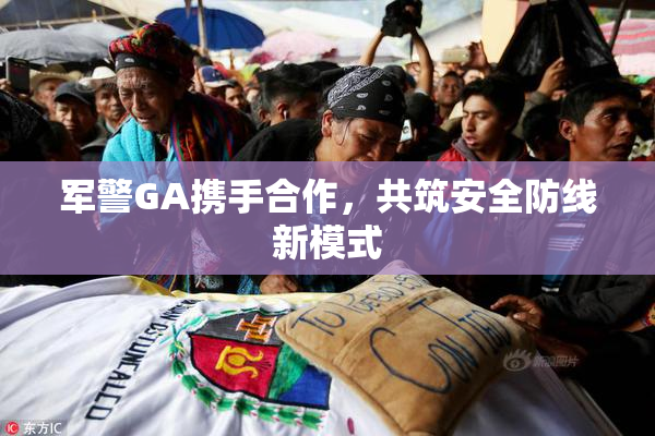 军警GA携手合作，共筑安全防线新模式