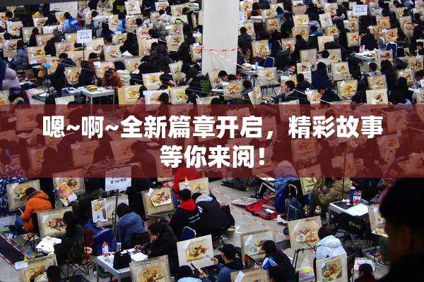 嗯~啊~全新篇章开启，精彩故事等你来阅！