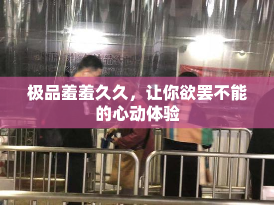 极品羞羞久久，让你欲罢不能的心动体验