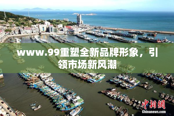 www.99重塑全新品牌形象，引领市场新风潮