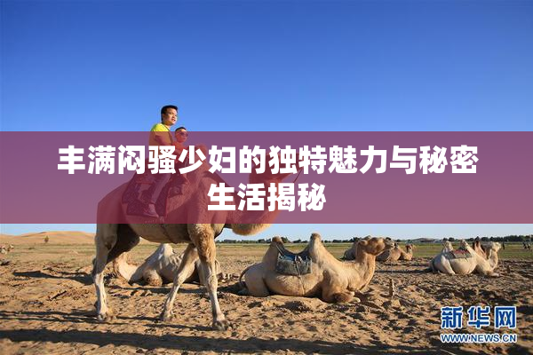 丰满闷骚少妇的独特魅力与秘密生活揭秘