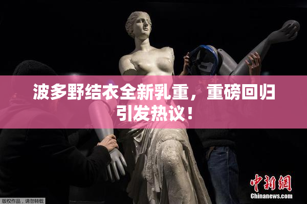 波多野结衣全新乳重，重磅回归引发热议！