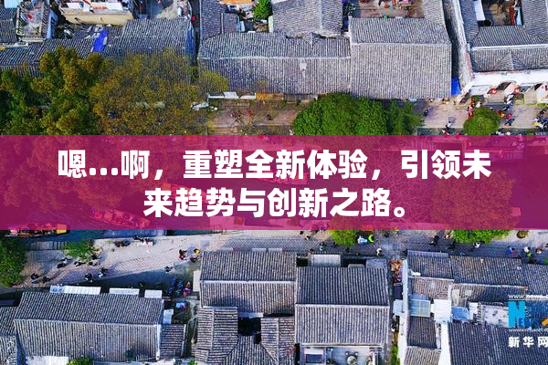 嗯…啊，重塑全新体验，引领未来趋势与创新之路。