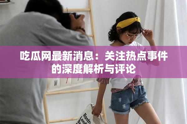 吃瓜网最新消息：关注热点事件的深度解析与评论