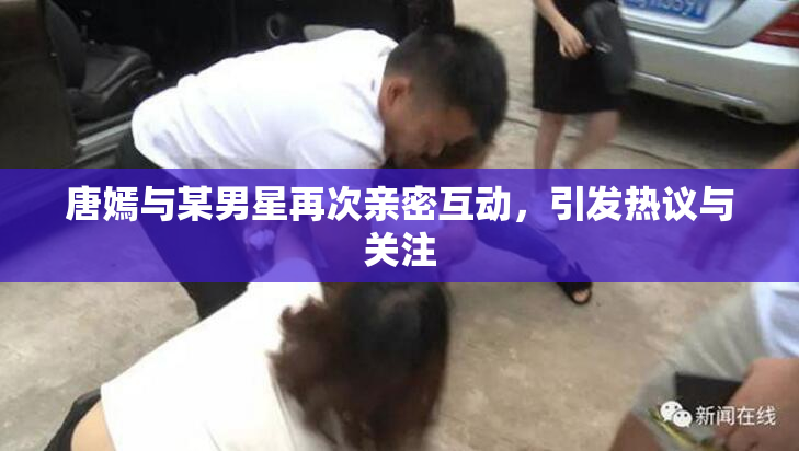 唐嫣与某男星再次亲密互动，引发热议与关注