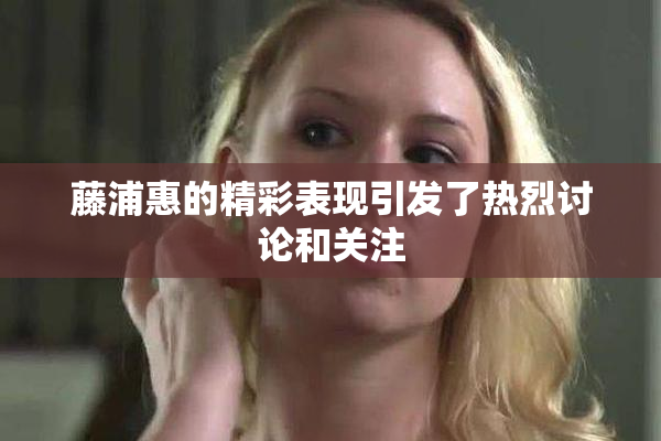 藤浦惠的精彩表现引发了热烈讨论和关注